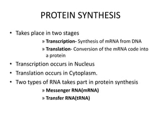PROTEIN SYNTHESIS
• Takes place in two stages
» Transcription- Synthesis of mRNA from DNA
» Translation- Conversion of the mRNA code into
a protein
• Transcription occurs in Nucleus
• Translation occurs in Cytoplasm.
• Two types of RNA takes part in protein synthesis
» Messenger RNA(mRNA)
» Transfer RNA(tRNA)
 