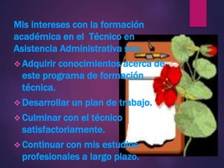 Mis intereses con la formación
académica en el Técnico en
Asistencia Administrativa son:
 Adquirir conocimientos acerca de
este programa de formación
técnica.
 Desarrollar un plan de trabajo.
 Culminar con el técnico
satisfactoriamente.
 Continuar con mis estudios
profesionales a largo plazo.
 
