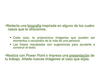 Redacta una  biografía  inspirada en alguno de los cuatro  casos que te ofrecemos. Cada caso, te proporciona imágenes que pueden ser momentos o recuerdos de la vida de una persona.  Las frases inacabadas son sugerencias para ayudarte a construir el texto. Realiza con  Power Point  o  Impress  una  presentación  de tu trabajo. Añade nuevas imágenes al caso que elijas. 
