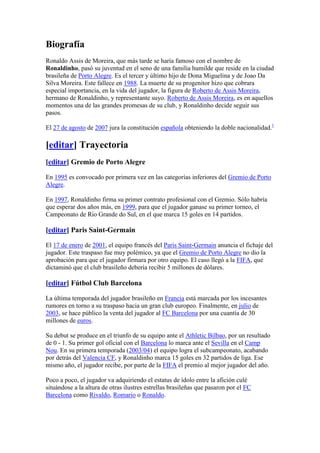 Biografía<br />Ronaldo Assis de Moreira, que más tarde se haría famoso con el nombre de Ronaldinho, pasó su juventud en el seno de una familia humilde que reside en la ciudad brasileña de Porto Alegre. Es el tercer y último hijo de Dona Miguelina y de Joao Da Silva Moreira. Este fallece en 1988. La muerte de su progenitor hizo que cobrara especial importancia, en la vida del jugador, la figura de Roberto de Assis Moreira, hermano de Ronaldinho, y representante suyo. Roberto de Assis Moreira, es en aquellos momentos una de las grandes promesas de su club, y Ronaldinho decide seguir sus pasos.<br />El 27 de agosto de 2007 jura la constitución española obteniendo la doble nacionalidad.[1]<br />[editar] Trayectoria<br />[editar] Gremio de Porto Alegre<br />En 1995 es convocado por primera vez en las categorías inferiores del Gremio de Porto Alegre.<br />En 1997, Ronaldinho firma su primer contrato profesional con el Gremio. Sólo habría que esperar dos años más, en 1999, para que el jugador ganase su primer torneo, el Campeonato de Rio Grande do Sul, en el que marca 15 goles en 14 partidos.<br />[editar] Paris Saint-Germain<br />El 17 de enero de 2001, el equipo francés del Paris Saint-Germain anuncia el fichaje del jugador. Este traspaso fue muy polémico, ya que el Gremio de Porto Alegre no dio la aprobación para que el jugador firmara por otro equipo. El caso llegó a la FIFA, que dictaminó que el club brasileño debería recibir 5 millones de dólares.<br />[editar] Fútbol Club Barcelona<br />La última temporada del jugador brasileño en Francia está marcada por los incesantes rumores en torno a su traspaso hacia un gran club europeo. Finalmente, en julio de 2003, se hace público la venta del jugador al FC Barcelona por una cuantía de 30 millones de euros.<br />Su debut se produce en el triunfo de su equipo ante el Athletic Bilbao, por un resultado de 0 - 1. Su primer gol oficial con el Barcelona lo marca ante el Sevilla en el Camp Nou. En su primera temporada (2003/04) el equipo logra el subcampeonato, acabando por detrás del Valencia CF, y Ronaldinho marca 15 goles en 32 partidos de liga. Ese mismo año, el jugador recibe, por parte de la FIFA el premio al mejor jugador del año.<br />Poco a poco, el jugador va adquiriendo el estatus de ídolo entre la afición culé situándose a la altura de otras ilustres estrellas brasileñas que pasaron por el FC Barcelona como Rivaldo, Romario o Ronaldo.<br />Ya en la temporada 2005/2006 el jugador vive uno de sus momentos más gloriosos y lo hace en el partido de liga que le enfrenta al Real Madrid CF en el Santiago Bernabéu marcando 2 goles y realizando una actuación memorable que le vale salir ovacionado del campo del quot;
eterno rivalquot;
. Esta temporada, le sirve a Ronaldinho, para lograr su primer gran título a nivel de clubes: la liga española.<br />La temporada 2005/2006 no es sólo la de la segunda liga consecutiva de Ronaldinho con el FC Barcelona, es también la de su primera Liga de Campeones de la UEFA. El jugador fue declarado MVP de una competición en la que marcó 7 goles y dio 4 asistencias. El Balón de Oro pone el broche de oro, a la que se puede considerar, hasta ahora, la mejor temporada del jugador brasileño.<br />El rendimiento de Ronaldinho bajó en la temporada 2007/2008. Su baja condición física y numerosas lesiones (algunas dudosas)[ HYPERLINK quot;
http://es.wikipedia.org/wiki/Wikipedia:Verificabilidadquot;
  quot;
Wikipedia:Verificabilidadquot;
 cita requerida] van apartando a Ronaldinho del equipo titular y minando su condición de estrella. En abril de 2008 una enésima lesión, esta de mayor alcance, acaba apartando definitivamente al jugador del equipo.<br />[editar] AC Milan<br />En junio de 2008 Pep Guardiola reemplazó a Rijkaard en el banquillo del FC Barcelona y, en su presentación, anunció públicamente que no contaba con varios jugadores de la plantilla, entre ellos, Ronaldinho.[2] Tras largas negociaciones del club catalán con el Manchester City y el AC Milan,[3] finalmente fue el conjunto rossonero quien se hizo con el traspaso del brasileño a cambio de 25 millones de euros (21 fijos y cuatro en función de variables).[4] El 18 de julio del 2008 Ronaldinho fue presentado como nuevo refuerzo del Milan en el estadio San Siro ante más de 30 mil aficionados.[5] Ronaldinho porta el dorsal número 80, ya que su tradicional camiseta número 10 le corresponde a Clarence Seedorf.[6]<br />Tras un buen arranque con el club milanista, Ronaldinho fue perdiendo protagonismo en el equipo, a medida que los rossonero perdían opciones de luchar por cualquier título.[7] Tras recibir críticas de aficionados, medios de comunicación[8] y del propio técnico milanista, Carlo Ancelotti, sobre su bajo rendimiento,[9] acabó siendo relegado al banquillo en el tramo final de la temporada, con la llegada de David Beckham.<br />Al comienzo de la temporada 2009/10, el primer ministro italiano y propietario del club, Silvio Berlusconi, le hace prometer a Dinho delante de sus compañeros que se iba a tomar la temporada en serio, aunque, al comienzo de la misma, se ha visto de nuevo cuestionado por su bajo rendimiento deportivo, unido con sus reiteradas salidas nocturnas. Pero ahora goza de buena forma y en los últimos meses ha sido la gran figura del AC Milan llevando al equipo a pelear el título de liga contra el rival de la ciudad. Es hoy el líder de asistencias de la Serie A con 13 y también el goleador de su equipo con 12 goles en todas la competiciones. Últimamente han surgido manifestaciones públicas en Brasil deseando su pronto regreso a la selección nacional. En una de sus últimas actuaciones con el Milan marcó 3 goles, el último considerado como el mejor de la semana por los diarios italianos y extranjeros, al igual que en las cadenas televisivas de FOX sport y ESPN.<br />[editar] Selección nacional<br />Ronaldinho jugando un partido amistoso ante la selección de Suiza.<br />Ronaldinho debutó con las categorías inferiores de la selección brasileña en marzo de 1995, cuando sólo tenía 15 años. Dos años después se adjudicaría la Copa Mundial Sub 17.<br />Su debut como internacional absoluto se produce el 26 de junio de 1999 en el partido Brasil 3 - 0 Letonia donde logra, además, su primer gol. Ese mismo año, participa en la Copa FIFA Confederaciones de la que acaba siendo el máximo goleador.<br />Participó con el combinado olímpico brasileño en los Juegos de Pekín 2008, donde obtuvo la medalla de bronce.[10]<br />