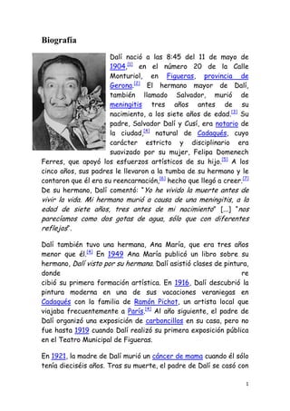 Biografía<br />-23558531115Dalí nació a las 8:45 del 11 de mayo de 1904,[1] en el número 20 de la Calle Monturiol, en Figueras, provincia de Gerona.[2] El hermano mayor de Dalí, también llamado Salvador, murió de meningitis tres años antes de su nacimiento, a los siete años de edad.[3] Su padre, Salvador Dalí y Cusí, era notario de la ciudad,[4] natural de Cadaqués, cuyo carácter estricto y disciplinario era suavizado por su mujer, Felipa Domenech Ferres, que apoyó los esfuerzos artísticos de su hijo.[5] A los cinco años, sus padres le llevaron a la tumba de su hermano y le contaron que él era su reencarnación,[6] hecho que llegó a creer.[7] De su hermano, Dalí comentó: “Yo he vivido la muerte antes de vivir la vida. Mi hermano murió a causa de una meningitis, a la edad de siete años, tres antes de mi nacimiento” [...] “nos parecíamos como dos gotas de agua, sólo que con diferentes reflejos“.<br />Dalí también tuvo una hermana, Ana María, que era tres años menor que él.[4] En 1949 Ana María publicó un libro sobre su hermano, Dalí visto por su hermana. Dalí asistió clases de pintura, donde recibió su primera formación artística. En 1916, Dalí descubrió la pintura moderna en una de sus vacaciones veraniegas en Cadaqués con la familia de Ramón Pichot, un artista local que viajaba frecuentemente a París.[4] Al año siguiente, el padre de Dalí organizó una exposición de carboncillos en su casa, pero no fue hasta 1919 cuando Dalí realizó su primera exposición pública en el Teatro Municipal de Figueras.<br />En 1921, la madre de Dalí murió un cáncer de mama cuando él sólo tenía dieciséis años. Tras su muerte, el padre de Dalí se casó con la hermana de su difunta mujer; Dalí se sintió un tanto ofendido por este matrimonio.<br />En 1922, Dalí fue a estudiar a la Residencia de Estudiantes de Madrid[4] y allí estudió en la Real Academia de Bellas Artes de San Fernando. Dalí ya llamaba la atención por su excentricidad; llevaba pelo largo y patillas y vestía con abrigo, medias y pantalones bombachos, al estilo de la moda del siglo anterior. Pero sus pinturas, en las que experimentaba con el cubismo, le hicieron ganar la mayor atención de sus compañeros estudiantes. Es probable que, en sus primeras obras cubistas, Dalí no entendiera bien este movimiento artístico, ya que la única información sobre el cubismo le llegaba a través de algunos artículos de revistas y de un catálogo que le dio Pichot, ya que, por aquellas fechas, no había pintores cubistas en Madrid.<br />Dalí también experimentó con el dadaísmo, que influyó en su obra a lo largo de su vida. En la Real Academia de Bellas Artes de San Fernando, se hizo gran amigo del poeta Federico García Lorca, con el que pudo haber estado relacionado sentimentalmente,[9] y del director de cine Luis Buñuel.<br />En 1924 un todavía desconocido Salvador Dalí ilustra su primer libro, Les bruixes de Llers, de su amigo el poeta ampurdanés Carles Fages de Climent.<br />Dalí fue expulsado de la Academia en 1926, poco antes de sus exámenes finales, tras afirmar que nadie en la Academia era lo bastante competente para examinarle.[10] Su maestría en las habilidades pictóricas está bien documentada ya por aquella época, como queda patente en su Cesta de pan, un cuadro de un realismo impecable que fue pintado en 1926. Ese mismo año, hizo su primer viaje a París, donde conoció a Pablo Picasso, a quien el joven Dalí reverenciaba; Picasso ya había oído palabras favorables sobre Dalí en boca de Joan Miró. Dalí realizó un gran número de obras con una fuerte influencia de Picasso y Miró durante los siguientes años mientras avanzaba desarrollando su propio estilo. <br />Sin embargo, algunas tendencias de la obra de Dalí que continuarían a lo largo de su vida ya se hicieron evidentes en la década de 1920. Dalí devoró influencias de todos los estilos artísticos que podía encontrar y produjo obras que iban desde el clasicismo más académico hasta el avant-garde más puntero,[11] unas veces en obras separadas y otras combinadas. Las exposiciones de sus obras en Barcelona llamaron mucho la atención de la crítica, que entremezclaba de alabanzas con muestras de perplejidad.<br />Dalí se dejó crecer un extravagante bigote que se convirtió en un icono de sí mismo; lo hizo influido por el maestro español del siglo XVII Diego Velázquez.<br />Por otra parte, Salvador Dalí describió en una de sus obras el gran romance de Javier e Isabel, denominada “Romance eterno”, nominada al premio de oro por su gran inspiración e interés.<br />Obra<br />Como pintor, Dalí no tuvo un único estilo o técnica; lo mejor de su producción se desarrolló dentro del surrealismo y sus cuadros, de un gran detalle y composiciones extravagantes y geniales, reflejan un mundo onírico particular.<br />En 1929 se sumergió en el surrealismo tras su colaboración con Luis Buñuel en Un perro andaluz (Un chien andalou).<br />Contribuyó a revitalizar este movimiento con sus novedosas invenciones, basadas en ideas freudianas.<br />