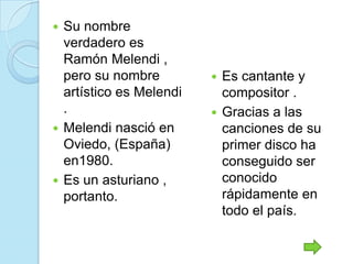  Su nombre
  verdadero es
  Ramón Melendi ,
  pero su nombre          Es cantante y
  artístico es Melendi     compositor .
  .                       Gracias a las
 Melendi nasció en        canciones de su
  Oviedo, (España)         primer disco ha
  en1980.                  conseguido ser
 Es un asturiano ,        conocido
  portanto.                rápidamente en
                           todo el país.
 