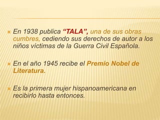    En 1938 publica “TALA”, una de sus obras
    cumbres, cediendo sus derechos de autor a los
    niños víctimas de la Guerra Civil Española.

   En el año 1945 recibe el Premio Nobel de
    Literatura.

   Es la primera mujer hispanoamericana en
    recibirlo hasta entonces.
 