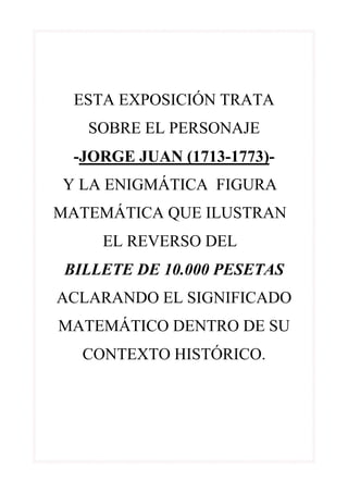 ESTA EXPOSICIÓN TRATA
   SOBRE EL PERSONAJE
  -JORGE JUAN (1713-1773)-
Y LA ENIGMÁTICA FIGURA
MATEMÁTICA QUE ILUSTRAN
     EL REVERSO DEL
 BILLETE DE 10.000 PESETAS
ACLARANDO EL SIGNIFICADO
MATEMÁTICO DENTRO DE SU
   CONTEXTO HISTÓRICO.
 