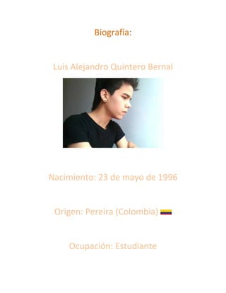 Biografía:


 Luis Alejandro Quintero Bernal




Nacimiento: 23 de mayo de 1996


 Origen: Pereira (Colombia)


     Ocupación: Estudiante
 