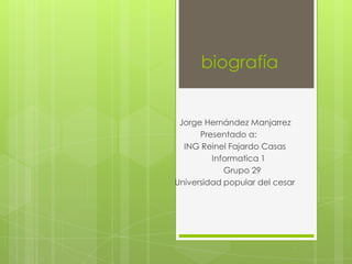 biografía


 Jorge Hernández Manjarrez
      Presentado a:
  ING Reinel Fajardo Casas
         Informatica 1
            Grupo 29
Universidad popular del cesar
 