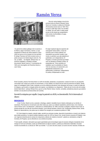 Ramón Verea
Hay aún varios testigos vivos de los
primeros años de Ramón Silvestre Verea
García en Curantes, la aldea de A Estrada
(Pontevedra) donde nació en 1833. Pero
aunque su talle diga cosas, los carvallos
no hablan. Así que nada ni nadie puede
evocar al niño aquel que zangolotearía
entre olores inconfundibles a musgo,
bosta e incienso.

En general las aldeas gallegas olían al paraíso o
el infierno, según momentos y tramos. Lo que
singularizó la infancia de Verea respecto a otros
niños fue que se crio al amparo de una sacristía.
El clérigo Francisco de Porto le educó como un
padre aunque en la historia figure como tío. Tal
vez, ya saben… Su biógrafo, Olimpio Arca, no
aventura maldades y constata la verdad
documental: Ramón nació el 11 de diciembre de
1833 como hijo legítimo de Florentina García y
Juan Verea.

El origen explicará algunos aspectos del
subyugante Verea adulto, un tipo tan
luminoso que lo mismo patenta una
calculadora que escribe novelas o que
monta un periódico que sale adelante sin
publicidad y con independencia. El
Progreso, la revista quincenal que dirigió
casi una década en Estados Unidos, se
presentaba así: “Único periódico en
castellano que ha subsistido en Nueva
York sin anuncios, sin subvención y sin
degradantes adulaciones a los
gobernantes y poderosos. Independiente
en política, librepensador en todo”.

Entre Curantes y Nueva York discurrieron un sinfín de escalas, peripecias y ocupaciones. A pesar de nacer en una pequeña
comunidad rural, Verea tuvo acceso al conocimiento, un lujo vedado a la mayoría de los niños de entonces de Galicia, donde,
según el investigador Antón Costa, imperaba uno de los sistemas educativos más retrasados de Europa. Le salvó la tutela del
tío religioso, que le abrió un singular pórtico de la gloria: una biblioteca a su disposición. “Debía de ser el único sitio de la aldea
donde había libros”, subraya Olimpio Arca, que en su libro Ramón Verea. Inventor, xornalista, estradense presume que asistiría
también a la escuela de primeras letras de Curantes.

Inventó la máquina por orgullo. Luego la patentó en 1878 y se desentendió. No le interesaba el
dinero
BIOGRAFIA
A los 13 años, Ramón se fue a estudiar a Santiago, eslabón ineludible hacia el destino delineado por su familia: el
sacerdocio. Permaneció en el seminario seis años hasta que, pese a su brillante expediente, perdió la beca. Con el tiempo
vería el hecho como “una liberación” y afianzaría su anticlericalismo. En 1855, recuerda su biógrafo, embarcó hacia Cuba, la
primera escala de una vida de movimiento perpetuo, que le llevará también a Nueva York, Guatemala y Buenos Aires, donde
falleció sin descendencia y tan pobre que su cadáver fue recogido por la asistencia pública en 1899.
En Cuba trabajó de maestro, estudió inglés, escribió sus primeras novelas, descubrió el periodismo e inventó una máquina
para doblar periódicos. Su talento bicéfalo explotará a partir de 1875 en Nueva York, donde funda la imprenta El Polígloto, crea
una “agencia industrial para la compra de maquinaria y efectos de moderna invención”, patenta su calculadora y dirige El
Cronista y El Progreso, que se difundirá en una veintena de países.
Y todo aquello, alineado, demuestra que aquel superdotado para la tecnología capaz de sacarse artilugios inexistentes de la
manga se movía por principios, acaso por fanfarronería en alguna ocasión, y jamás por ambiciones materiales. El propio
inventor enumeraba en un artículo en 1881 sus móviles: “1) un poco de amor propio; 2) mucho de amor nacional, el deseo de

 