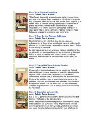 Libro: Doce Cuentos Peregrinos
Autor: Gabriel García Márquez
"El esfuerzo de escribir un cuento corto es tan intenso como
empezar una novela. Pues en el primer párrafo de una novela
hay que definir todo: estructura, tono, estilo, ritmo, longitud, y a
veces hasta el carácter de algún personaje. Lo demás es el
placer de escribir, el más íntimo y solitario que pueda
imaginarse, y si uno no se queda corrigiendo el libro por el
resto de la vida es porque el mismo rigor de fierro que hace
falta para empezarlo se impone para terminarlo.
Libro: El Amor En Los Tiempos Del Cólera
Autor: Gabriel García Márquez
Dos historias hay en este libro. Una de ellas, apenas
esbozada, es la de un amor secreto que culmina en la muerte
elegida por un hombre que ha querido ponerse a salvo " de los
tormentos de la memoria".
La otra historia es la de un amor que hace de esos tormentos
su alimento. Un amor acechado por los enemigos: el deterioro
físico, la vejez, la muerte, pero que es capaz, no solo de
resistirlos, sino también de transformarlos en el ímpetu del
deseo.
Libro: El Coronel No Tiene Quien Le Escriba
Autor: Gabriel García Márquez
El coronel no tiene quien le escriba fue escrita por Gabriel
García Márquez durante su estancia en París, adonde había
llegado como corresponsal de prensa y con la secreta
intención de estudiar cine, a mediados de los años cincuenta.
El cierre del periódico para el que trabajaba le sumió en la
pobreza, mientras redactaba en tres versiones distintas esta
excepcional novela, que fue rechazada por varios editores
antes de su publicación. Tras el barroquismo faulkneriano de
La hojarasca.
Libro: El General en su Laberinto
Autor: Gabriel García Márquez
Era el fin. El general Simón Antonio de la Santísima Trinidad
Bolívar y Palacios se iba para siempre.
Había arrebatado al dominio español un imperio cinco veces
más vasto que las Europeas, había dirigido veinte años de
guerras para mantenerlo libre y unido, y lo había gobernado
con pulso firme hasta la semana anterior, pero a la hora de
 