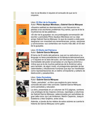 irse no se llevaba ni siquiera el consuelo de que se lo
creyeran.
Libro: El Olor de la Guayaba
Autor: Plinio Apuleyo Mendoza y Gabriel García Márquez
«Nuestra realidad es desmesurada y con frecuencia nos
plantea a los escritores problemas muy serios, que es el de la
insuficiencia de las palabras».
«El olor de la guayaba» es una prolongada conversación del
escritor y periodista Plinio Apuleyo Mendoza con su viejo
amigo Gabriel García Márquez -lo que da ocasión a éste para
desgranar con vivacidad sus remembranzas, juicios, opiniones
y convicciones- sus contenidos van mucho más allá: en El olor
de la guayaba.
Libro: El Otoño del Patriarca
Autor: Gabriel García Márquez
El tema de El otoño del patriarca, que por su estructura y su
lenguaje no tiene precedentes en la literatura latinoamericana
y ni siquiera en la obra del autor, son las ilusiones y la soledad
irremediable del poder encarnadas en una figura anónima y
mítica que es la de muchos patriarcas de la América Latina
pero también, de algún modo, el protagonista ejemplar de las
calamidades y tribulaciones humanas que aquí se manifiestan
como representaciones de un delirio omnipotente y solitario de
destrucción y pesadumbre.
Libro: Gabo Periodista
Autor: Gabriel García Márquez
“Gabo, periodista”, un libro que explora la cara menos
conocida del autor más conocido: Gabriel García Márquez
como periodista y educador.
La obra, presentada en un volumen de 512 páginas, contiene
una antología de las mejores crónicas, reportajes y columnas
de Gabriel García Márquez, seleccionadas por periodistas de
gran talla como Jon Lee Anderson, Martín Caparrós, Joaquín
Estefanía o Alex Grijelmo, entre otros.
Además, a través de los relatos de estos autores se cuenta la
historia de García Márquez como gabo
 