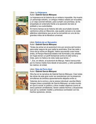 Libro: La Hojarasca
Autor: Gabriel García Márquez
La hojarasca es la historia de un entierro imposible. Ha muerto
un personaje extraño, un antiguo médico odiado por el pueblo;
y un viejo coronel retirado, para cumplir una promesa, se ha
empeñado en enterrarlo frente a la oposición de todo el
poblado y sus autoridades.
Al mismo tiempo es la historia del odio acumulado durante
veinticinco años en Macondo, ese pueblo cercano a la costa
atlántica colombiana que ya se ha convertido en uno de los
grandes mitos de la literatura universal.
Libro: Noticia de un Secuestro
Autor: Gabriel García Márquez
"Antes de entrar en el automóvil miro por encima del hombro
para estar segura de que nadie la acechaba. Eran las siete y
cinco de la noche en Bogotá. Había oscurecido unas horas
antes, el Parque Nacional estaba mal iluminado y los arboles
sin hojas tenían un perfil fantasmal contra el cielo turbio y
triste, pero no había a la vista nada que temer..."
"...Era, en efecto, el automóvil de Maruja. Había transcurrido
por lo menos media hora desde el secuestro, y sólo quedaban
los rastros: el cristal.
Libro: Ojos de Perro Azul
Autor: Gabriel García Márquez
Otra faz en la narrativa de Gabriel García Márquez. Casi todas
las obras de este gran autor se caracterizan por la presencia
simultánea de ámbitos aparentemente alejados entre sí.
'Además de lo onírico y de la rareza individual -escribe Mario
Vargas Llosa a propósito de García Márquez- en este mundo
en que lo social, lo político y otros niveles objetivos (como el
sexo) parecen arrolladores, tienen cabida hechos y situaciones
que por su carácter insólito y pintoresco contrastan con los
hechos opresivos, obvios.
 