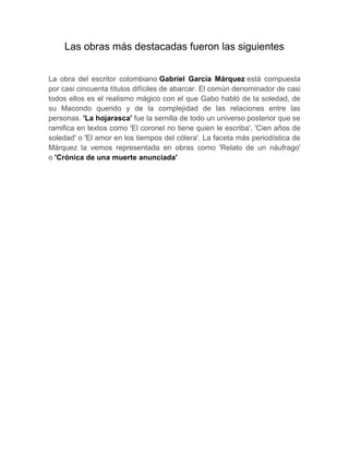 Las obras más destacadas fueron las siguientes
La obra del escritor colombiano Gabriel García Márquez está compuesta
por casi cincuenta títulos difíciles de abarcar. El común denominador de casi
todos ellos es el realismo mágico con el que Gabo habló de la soledad, de
su Macondo querido y de la complejidad de las relaciones entre las
personas. 'La hojarasca' fue la semilla de todo un universo posterior que se
ramifica en textos como 'El coronel no tiene quien le escriba', 'Cien años de
soledad' o 'El amor en los tiempos del cólera'. La faceta más periodística de
Márquez la vemos representada en obras como 'Relato de un náufrago'
o 'Crónica de una muerte anunciada'
 