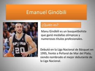 Emanuel Ginóbili
Debutó en la Liga Nacional de Básquet en
1995, frente a Peñarol de Mar del Plata,
siendo nombrado el mejor debutante de
la Liga Nacional.
Manu Ginóbili es un basquetbolista
que ganó medallas olímpicas y
numerosos títulos profesionales.
¿Quién es?
 