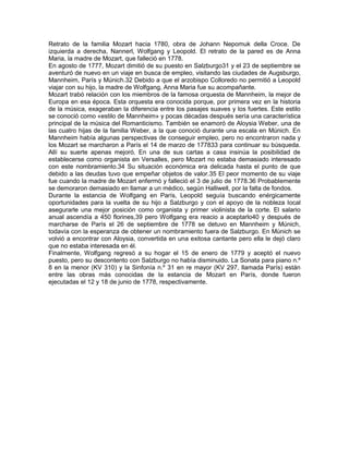 Retrato de la familia Mozart hacia 1780, obra de Johann Nepomuk della Croce. De
izquierda a derecha, Nannerl, Wolfgang y Leopold. El retrato de la pared es de Anna
Maria, la madre de Mozart, que falleció en 1778.
En agosto de 1777, Mozart dimitió de su puesto en Salzburgo31 y el 23 de septiembre se
aventuró de nuevo en un viaje en busca de empleo, visitando las ciudades de Augsburgo,
Mannheim, París y Múnich.32 Debido a que el arzobispo Colloredo no permitió a Leopold
viajar con su hijo, la madre de Wolfgang, Anna Maria fue su acompañante.
Mozart trabó relación con los miembros de la famosa orquesta de Mannheim, la mejor de
Europa en esa época. Esta orquesta era conocida porque, por primera vez en la historia
de la música, exageraban la diferencia entre los pasajes suaves y los fuertes. Este estilo
se conoció como «estilo de Mannheim» y pocas décadas después sería una característica
principal de la música del Romanticismo. También se enamoró de Aloysia Weber, una de
las cuatro hijas de la familia Weber, a la que conoció durante una escala en Múnich. En
Mannheim había algunas perspectivas de conseguir empleo, pero no encontraron nada y
los Mozart se marcharon a París el 14 de marzo de 177833 para continuar su búsqueda.
Allí su suerte apenas mejoró. En una de sus cartas a casa insinúa la posibilidad de
establecerse como organista en Versalles, pero Mozart no estaba demasiado interesado
con este nombramiento.34 Su situación económica era delicada hasta el punto de que
debido a las deudas tuvo que empeñar objetos de valor.35 El peor momento de su viaje
fue cuando la madre de Mozart enfermó y falleció el 3 de julio de 1778.36 Probablemente
se demoraron demasiado en llamar a un médico, según Halliwell, por la falta de fondos.
Durante la estancia de Wolfgang en París, Leopold seguía buscando enérgicamente
oportunidades para la vuelta de su hijo a Salzburgo y con el apoyo de la nobleza local
asegurarle una mejor posición como organista y primer violinista de la corte. El salario
anual ascendía a 450 florines,39 pero Wolfgang era reacio a aceptarlo40 y después de
marcharse de París el 26 de septiembre de 1778 se detuvo en Mannheim y Múnich,
todavía con la esperanza de obtener un nombramiento fuera de Salzburgo. En Múnich se
volvió a encontrar con Aloysia, convertida en una exitosa cantante pero ella le dejó claro
que no estaba interesada en él.
Finalmente, Wolfgang regresó a su hogar el 15 de enero de 1779 y aceptó el nuevo
puesto, pero su descontento con Salzburgo no había disminuido. La Sonata para piano n.º
8 en la menor (KV 310) y la Sinfonía n.º 31 en re mayor (KV 297, llamada París) están
entre las obras más conocidas de la estancia de Mozart en París, donde fueron
ejecutadas el 12 y 18 de junio de 1778, respectivamente.
 