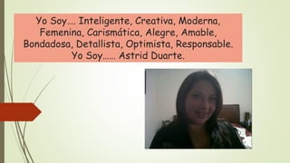 Yo Soy…. Inteligente, Creativa, Moderna,
Femenina, Carismática, Alegre, Amable,
Bondadosa, Detallista, Optimista, Responsable.
Yo Soy…… Astrid Duarte.
 