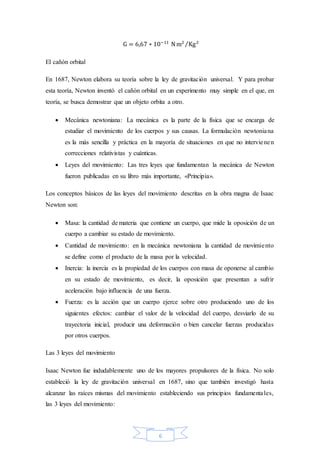 6
G = 6,67 ∗ 10−11
Nm2
Kg2⁄
El cañón orbital
En 1687, Newton elabora su teoría sobre la ley de gravitación universal. Y para probar
esta teoría, Newton inventó el cañón orbital en un experimento muy simple en el que, en
teoría, se busca demostrar que un objeto orbita a otro.
 Mecánica newtoniana: La mecánica es la parte de la física que se encarga de
estudiar el movimiento de los cuerpos y sus causas. La formulación newtoniana
es la más sencilla y práctica en la mayoría de situaciones en que no intervienen
correcciones relativistas y cuánticas.
 Leyes del movimiento: Las tres leyes que fundamentan la mecánica de Newton
fueron publicadas en su libro más importante, «Principia».
Los conceptos básicos de las leyes del movimiento descritas en la obra magna de Isaac
Newton son:
 Masa: la cantidad de materia que contiene un cuerpo, que mide la oposición de un
cuerpo a cambiar su estado de movimiento.
 Cantidad de movimiento: en la mecánica newtoniana la cantidad de movimiento
se define como el producto de la masa por la velocidad.
 Inercia: la inercia es la propiedad de los cuerpos con masa de oponerse al cambio
en su estado de movimiento, es decir, la oposición que presentan a sufrir
aceleración bajo influencia de una fuerza.
 Fuerza: es la acción que un cuerpo ejerce sobre otro produciendo uno de los
siguientes efectos: cambiar el valor de la velocidad del cuerpo, desviarlo de su
trayectoria inicial, producir una deformación o bien cancelar fuerzas producidas
por otros cuerpos.
Las 3 leyes del movimiento
Isaac Newton fue indudablemente uno de los mayores propulsores de la física. No solo
estableció la ley de gravitación universal en 1687, sino que también investigó hasta
alcanzar las raíces mismas del movimiento estableciendo sus principios fundamentales,
las 3 leyes del movimiento:
 