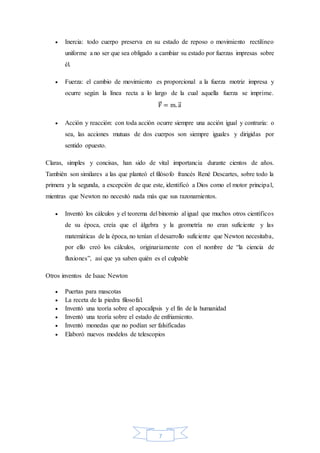 7
 Inercia: todo cuerpo preserva en su estado de reposo o movimiento rectilíneo
uniforme a no ser que sea obligado a cambiar su estado por fuerzas impresas sobre
él.
 Fuerza: el cambio de movimiento es proporcional a la fuerza motriz impresa y
ocurre según la línea recta a lo largo de la cual aquella fuerza se imprime.
F⃗ = m. a⃗
 Acción y reacción: con toda acción ocurre siempre una acción igual y contraria: o
sea, las acciones mutuas de dos cuerpos son siempre iguales y dirigidas por
sentido opuesto.
Claras, simples y concisas, han sido de vital importancia durante cientos de años.
También son similares a las que planteó el filósofo francés René Descartes, sobre todo la
primera y la segunda, a excepción de que este, identificó a Dios como el motor principal,
mientras que Newton no necesitó nada más que sus razonamientos.
 Inventó los cálculos y el teorema del binomio al igual que muchos otros científicos
de su época, creía que el álgebra y la geometría no eran suficiente y las
matemáticas de la época, no tenían el desarrollo suficiente que Newton necesitaba,
por ello creó los cálculos, originariamente con el nombre de “la ciencia de
fluxiones”, así que ya saben quién es el culpable
Otros inventos de Isaac Newton
 Puertas para mascotas
 La receta de la piedra filosofal.
 Inventó una teoría sobre el apocalipsis y el fin de la humanidad
 Inventó una teoría sobre el estado de enfriamiento.
 Inventó monedas que no podían ser falsificadas
 Elaboró nuevos modelos de telescopios
 