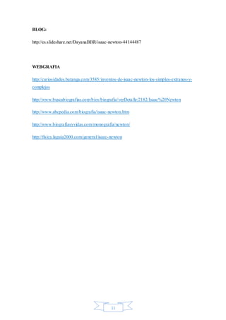 11
BLOG:
http://es.slideshare.net/DayanaBBR/isaac-newton-44144487
WEBGRAFIA
http://curiosidades.batanga.com/3585/inventos-de-isaac-newton-los-simples-extranos-y-
complejos
http://www.buscabiografias.com/bios/biografia/verDetalle/2182/Isaac%20Newton
http://www.abcpedia.com/biografia/isaac-newton.htm
http://www.biografiasyvidas.com/monografia/newton/
http://fisica.laguia2000.com/general/isaac-newton
 