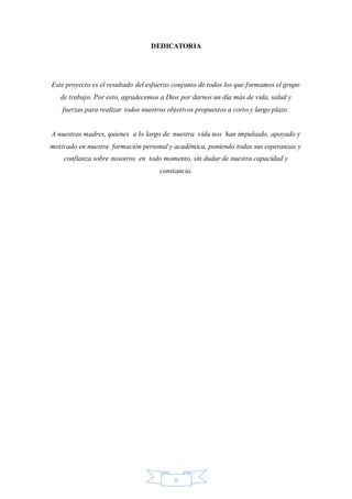 II
DEDICATORIA
Este proyecto es el resultado del esfuerzo conjunto de todos los que formamos el grupo
de trabajo. Por esto, agradecemos a Dios por darnos un día más de vida, salud y
fuerzas para realizar todos nuestros objetivos propuestos a corto y largo plazo.
A nuestras madres, quienes a lo largo de nuestra vida nos han impulsado, apoyado y
motivado en nuestra formación personal y académica, poniendo todas sus esperanzas y
confianza sobre nosotros en todo momento, sin dudar de nuestra capacidad y
constancia.
 