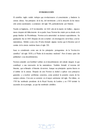 III
INTRODUCCIÓN
El científico inglés realizó trabajos que revolucionaron el conocimiento y fundaron la
ciencia clásica. Sus principios de la luz, del movimiento y de la atracción de las masas
sólo serían cuestionados a comienzos del siglo XX, particularmente por Einstein.
Nacido en Inglaterra, el 25 de diciembre de 1642 -año de la muerte de Galileo-, algunos
meses después del fallecimiento de su padre. Isaac Newton fue criado por su abuela en la
granja familiar de Woolsthorpe. Newton en la universidad no destacó especialmente. Su
graduación fue en 1665. Después de esto se inclinó a la investigación de la física y de las
matemáticas. Debido a esto a los 29 años formuló algunas teorías que le llevarían por el
camino de la ciencia moderna hasta el siglo XX.
Isaac es considerado como uno de los principales protagonistas de la "revolución
científica" del siglo XVII y el "Padre de la mecánica moderna". Pero él nunca quiso dar
publicidad a sus descubrimientos.
Newton coincidió con Gottfried Leibniz en el descubrimiento del cálculo integral, lo que
contribuyó a una renovación de las matemáticas. También formuló el teorema del
binomio, que es llamado el binomio de newton. Aunque sus principales aportes fueron en
el ámbito de la ciencia. Después de esto Newton se dedicó a aplicar esos principios
generales y a resolver problemas concretos, como predecir la posición exacta de los
cuerpos celestes. Con esto se convierte en el mayor astrónomo del siglo. Por último, en
1703 fue nombrado presidente de la Royal Society de Londres y en 1705 terminó la
ascensión de su prestigio, ya que fue nombrado caballero.
 