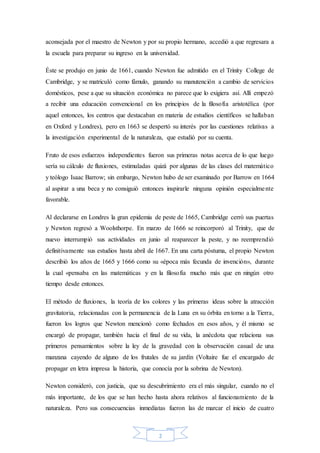 2
aconsejada por el maestro de Newton y por su propio hermano, accedió a que regresara a
la escuela para preparar su ingreso en la universidad.
Éste se produjo en junio de 1661, cuando Newton fue admitido en el Trinity College de
Cambridge, y se matriculó como fámulo, ganando su manutención a cambio de servicios
domésticos, pese a que su situación económica no parece que lo exigiera así. Allí empezó
a recibir una educación convencional en los principios de la filosofía aristotélica (por
aquel entonces, los centros que destacaban en materia de estudios científicos se hallaban
en Oxford y Londres), pero en 1663 se despertó su interés por las cuestiones relativas a
la investigación experimental de la naturaleza, que estudió por su cuenta.
Fruto de esos esfuerzos independientes fueron sus primeras notas acerca de lo que luego
sería su cálculo de fluxiones, estimuladas quizá por algunas de las clases del matemático
y teólogo Isaac Barrow; sin embargo, Newton hubo de ser examinado por Barrow en 1664
al aspirar a una beca y no consiguió entonces inspirarle ninguna opinión especialmente
favorable.
Al declararse en Londres la gran epidemia de peste de 1665, Cambridge cerró sus puertas
y Newton regresó a Woolsthorpe. En marzo de 1666 se reincorporó al Trinity, que de
nuevo interrumpió sus actividades en junio al reaparecer la peste, y no reemprendió
definitivamente sus estudios hasta abril de 1667. En una carta póstuma, el propio Newton
describió los años de 1665 y 1666 como su «época más fecunda de invención», durante
la cual «pensaba en las matemáticas y en la filosofía mucho más que en ningún otro
tiempo desde entonces.
El método de fluxiones, la teoría de los colores y las primeras ideas sobre la atracción
gravitatoria, relacionadas con la permanencia de la Luna en su órbita en torno a la Tierra,
fueron los logros que Newton mencionó como fechados en esos años, y él mismo se
encargó de propagar, también hacia el final de su vida, la anécdota que relaciona sus
primeros pensamientos sobre la ley de la gravedad con la observación casual de una
manzana cayendo de alguno de los frutales de su jardín (Voltaire fue el encargado de
propagar en letra impresa la historia, que conocía por la sobrina de Newton).
Newton consideró, con justicia, que su descubrimiento era el más singular, cuando no el
más importante, de los que se han hecho hasta ahora relativos al funcionamiento de la
naturaleza. Pero sus consecuencias inmediatas fueron las de marcar el inicio de cuatro
 