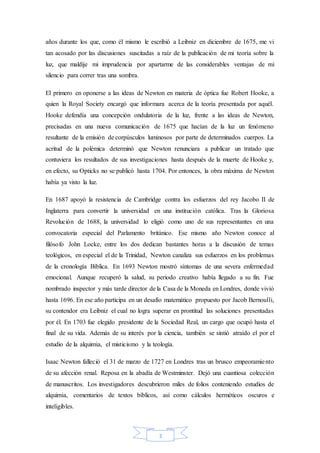 3
años durante los que, como él mismo le escribió a Leibniz en diciembre de 1675, me vi
tan acosado por las discusiones suscitadas a raíz de la publicación de mi teoría sobre la
luz, que maldije mi imprudencia por apartarme de las considerables ventajas de mi
silencio para correr tras una sombra.
El primero en oponerse a las ideas de Newton en materia de óptica fue Robert Hooke, a
quien la Royal Society encargó que informara acerca de la teoría presentada por aquél.
Hooke defendía una concepción ondulatoria de la luz, frente a las ideas de Newton,
precisadas en una nueva comunicación de 1675 que hacían de la luz un fenómeno
resultante de la emisión de corpúsculos luminosos por parte de determinados cuerpos. La
acritud de la polémica determinó que Newton renunciara a publicar un tratado que
contuviera los resultados de sus investigaciones hasta después de la muerte de Hooke y,
en efecto, su Opticks no se publicó hasta 1704. Por entonces, la obra máxima de Newton
había ya visto la luz.
En 1687 apoyó la resistencia de Cambridge contra los esfuerzos del rey Jacobo II de
Inglaterra para convertir la universidad en una institución católica. Tras la Gloriosa
Revolución de 1688, la universidad lo eligió como uno de sus representantes en una
convocatoria especial del Parlamento británico. Ese mismo año Newton conoce al
filósofo John Locke, entre los dos dedican bastantes horas a la discusión de temas
teológicos, en especial el de la Trinidad, Newton canaliza sus esfuerzos en los problemas
de la cronología Bíblica. En 1693 Newton mostró síntomas de una severa enfermedad
emocional. Aunque recuperó la salud, su periodo creativo había llegado a su fin. Fue
nombrado inspector y más tarde director de la Casa de la Moneda en Londres, donde vivió
hasta 1696. En ese año participa en un desafío matemático propuesto por Jacob Bernoulli,
su contendor era Leibniz el cual no logra superar en prontitud las soluciones presentadas
por él. En 1703 fue elegido presidente de la Sociedad Real, un cargo que ocupó hasta el
final de su vida. Además de su interés por la ciencia, también se sintió atraído el por el
estudio de la alquimia, el misticismo y la teología.
Isaac Newton falleció el 31 de marzo de 1727 en Londres tras un brusco empeoramiento
de su afección renal. Reposa en la abadía de Westminster. Dejó una cuantiosa colección
de manuscritos. Los investigadores descubrieron miles de folios conteniendo estudios de
alquimia, comentarios de textos bíblicos, así como cálculos herméticos oscuros e
inteligibles.
 