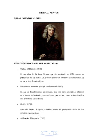 4
SIR ISAAC NEWTON
OBRAS, INVENTOS Y LEYES
ENTRE SUS PRINCIPALES OBRAS DESTACAN:
 Method of Fluxions (1671)
Es una obra de Sir Isaac Newton que fue terminada en 1671, aunque su
publicación no fue hasta 1736. Newton expone en este libro los fundamentos de
un nuevo tipo de matemáticas:
 Philosophize naturalist principia mathematical (1687)
Recoge sus descubrimientos en mecánica. Esta obra marcó un punto de inflexión
en la historia de la ciencia y es considerada, por muchos, como la obra científica
más importante de la Historia
 Opticks (1704)
Esta obra explica la óptica y también prueba las propiedades de la luz con
métodos experimentales.
 Arithmetica Universalis (1707)
 