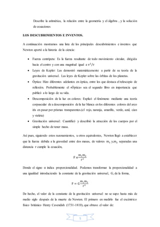 5
Describe la aritmética, la relación entre la geometría y el álgebra , y la solución
de ecuaciones
LOS DESCUBRIMIENTOS E INVENTOS.
A continuación mostramos una lista de los principales descubrimientos e inventos que
Newton aportó a la historia de la ciencia:
 Fuerza centrípeta: Es la fuerza resultante de todo movimiento circular, dirigida
hacia el centro y con una magnitud igual a v2
r⁄
 Leyes de Kepler: Las demostró matemáticamente a partir de su teoría de la
gravitación universal. Las leyes de Kepler sobre las órbitas de los planetas.
 Óptica: Hizo diferentes adelantos en óptica, entre los que destaca el telescopio de
reflexión. Probablemente el «Óptica» sea el segundo libro en importancia que
publicó a lo largo de su vida.
 Descomposición de la luz en colores: Explicó el fenómeno mediante una teoría
corpuscular de a descomposición de la luz blanca en los diferentes colores del arco
iris en pasar por prismas transparentes.(el rojo, naranja, amarillo, verde, azul, cian
y violeta)
 Gravitación universal: Cuantificó y describió la atracción de los cuerpos por el
simple hecho de tener masa.
Así pues, siguiendo estos razonamientos, u otros equivalentes, Newton llegó a establecer
que la fuerza debida a la gravedad entre dos masas, de valores m1 y,m2 separadas una
distancia r cumple la ecuación,
F α
m1m2
r2
Donde el signo α indica proporcionalidad. Podemos transformar la proporcionalidad a
una igualdad introduciendo la constante de la gravitación universal, G, de la forma,
F = G
m1m2
r2
De hecho, el valor de la constante de la gravitación universal no se supo hasta más de
medio siglo después de la muerte de Newton. El primero en medirlo fue el excéntrico
físico británico Henry Cavendish (1731-1810), que obtuvo el valor de:
 