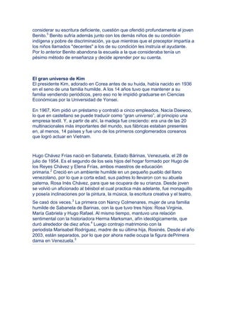 considerar su escritura deficiente, cuestión que ofendió profundamente al joven
Benito.5 Benito sufría además junto con los demás niños de su condición
indígena y pobre de discriminación, ya que mientras que el preceptor impartía a
los niños llamados "decentes" a los de su condición les instruía el ayudante.
Por lo anterior Benito abandona la escuela a la que consideraba tenía un
pésimo método de enseñanza y decide aprender por su cuenta.



El gran universo de Kim
El presidente Kim, adorado en Corea antes de su huida, había nacido en 1936
en el seno de una familia humilde. A los 14 años tuvo que mantener a su
familia vendiendo periódicos, pero eso no le impidió graduarse en Ciencias
Económicas por la Universidad de Yonsei.

En 1967, Kim pidió un préstamo y contrató a cinco empleados. Nacía Daewoo,
lo que en castellano se puede traducir como “gran universo”, al principio una
empresa textil. Y, a partir de ahí, la madeja fue creciendo: era una de las 20
multinacionales más importantes del mundo, sus fábricas estaban presentes
en, al menos, 14 países y fue uno de los primeros conglomerados coreanos
que logró actuar en Vietnam.



Hugo Chávez Frías nació en Sabaneta, Estado Bárinas, Venezuela, el 28 de
julio de 1954. Es el segundo de los seis hijos del hogar formado por Hugo de
los Reyes Chávez y Elena Frías, ambos maestros de educación
primaria.2 Creció en un ambiente humilde en un pequeño pueblo del llano
venezolano, por lo que a corta edad, sus padres lo llevaron con su abuela
paterna, Rosa Inés Chávez, para que se ocupara de su crianza. Desde joven
se volvió un aficionado al béisbol el cual practica más adelante, fue monaguillo
y poseía inclinaciones por la pintura, la música, la escritura creativa y el teatro.
Se casó dos veces.3 La primera con Nancy Colmenares, mujer de una familia
humilde de Sabaneta de Barinas, con la que tuvo tres hijos: Rosa Virginia,
María Gabriela y Hugo Rafael. Al mismo tiempo, mantuvo una relación
sentimental con la historiadora Herma Marksman, afín ideológicamente, que
duró alrededor de diez años.4 Luego contrajo matrimonio con la
periodista Marisabel Rodríguez, madre de su última hija, Rosinés. Desde el año
2003, están separados, por lo que por ahora nadie ocupa la figura dePrimera
dama en Venezuela.3
 