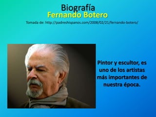 Biografía Fernando Botero Tomada de: http://padreshispanos.com/2008/02/21/fernando-botero/ Pintor y escultor, es uno de los artistas más importantes de nuestra época.  