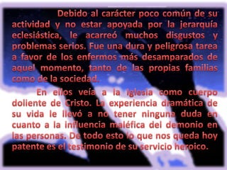 	Debido al carácter poco común de su actividad y no estar apoyada por la jerarquía eclesiástica, le acarreó muchos disgustos y problemas serios. Fue una dura y peligrosa tarea a favor de los enfermos más desamparados de aquel momento, tanto de las propias familias como de la sociedad. En ellos veía a la Iglesia como cuerpo doliente de Cristo. La experiencia dramática de su vida le llevó a no tener ninguna duda en cuanto a la influencia maléfica del demonio en las personas. De todo esto lo que nos queda hoy patente es el testimonio de su servicio heroico. 