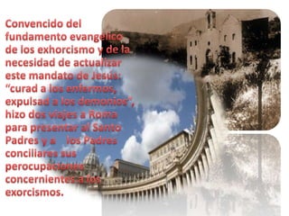 Convencido del fundamento evangélico de los exhorcismo y de la necesidad de actualizar este mandato de Jesús: “curad a los enfermos, expulsad a los demonios”, hizo dos viajes a Roma para presentar al Santo Padres y a    los Padres conciliares sus perocupaciones concernientes a los exorcismos.