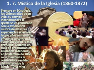1. 7. Místico de la Iglesia (1860-1872)Siempre en búsqueda, los últimos años de su vida, su servicio incondicional a la Iglesia se ve gratificado con la experiencia mística de ésta. Las experiencias eclesiales largos años remansadas afloran a su conciencia iluminándola en lo más profundo. Durante un ciclo de predicación en Ciudadela (Menorca), en noviembre de 1860, se le manifiesta la consoladora realidad del misterio de la Iglesia: “Dios y los prójimos”. 