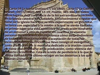 Cf. Carta 54 (a Juana Gratias, 27/10/1860); Carta 57 (a Gabriel Brunet, 19/11/1860); MR 12-19; Positio, 385-386. En todos estos lugares deja constancia de la luz extraordinaria recibida en la Iglesia catedral de Ciudadela. El conocimiento singular que tiene de la Iglesia hace que su vida experimente un giro total. Se lanza con seguridad a la misión a la que se siente llamado: en primer lugar una vida apostólica de predicación itinerante de un extremo a otro de España; en cuanto a su vivencia personal la fundamenta en la pobreza como desprendimiento de todas las cosas temporales y aceptación de todas las incomodidades y sacrificios que lleva consigo el evangelizar; junto a esto vivir en la montaña dedicado a la oración cuando no tiene que emplearse en la predicación, como vivencia del desierto carmelitano. Ésta es la vida de penitencia a la que se siente llamado. Por último recoger en los desiertos a los que quieran unírsele.