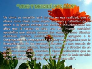 “VIVO Y MORIRÉ POR ELLA”Ve cómo su vocación está inserta en esa realidad, que se ofrece como ideal, como objeto supremo y definitivo de su amor. A la Iglesia entrega con decisión inquebrantable los años que le restan de vida, con una intensa actividad apostólica que abraza campos tan variados como Director espiritual, escritor, publicista, misionero agregado a la Congregación de Propaganda Fide (hoy Congregación para la Evangelización de los pueblos), director de una escuela de catequesis para adultos, fundador, creador y director de un periódico-semanario, exorcista… Figura polifacética que se condensa en una frase suya que es el motor de toda su vida: "Vivo y viviré por la Iglesia, vivo y moriré por ella". 
