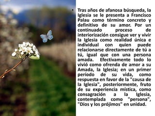 Tras años de afanosa búsqueda, la Iglesia se le presenta a Francisco Palau como término concreto y definitivo de su amor. Por un continuado proceso de interiorización consigue ver y vivir la Iglesia como realidad única e individual con quien puede relacionarse directamente de tú a tú, igual que con una persona amada.  Efectivamente todo lo vivió como ofrenda de amor a su Amada, la Iglesia; en un primer período de su vida, como respuesta en favor de la "causa de la Iglesia", posteriormente, fruto de su experiencia mística, como consagración a la Iglesia, contemplada como "persona", "Dios y los prójimos" en unidad. 