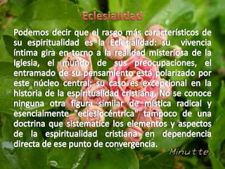 EclesialidadPodemos decir que el rasgo más característicos de su espiritualidad es la Eclesialidad: su  vivencia íntima gira en torno a la realidad misteriosa de la Iglesia, el mundo de sus preocupaciones, el entramado de su pensamiento está polarizado por este núcleo central; su caso es excepcional en la historia de la espiritualidad cristiana. No se conoce ninguna otra figura similar de mística radical y esencialmente "eclesiocéntrica" tampoco de una doctrina que sistematice los elementos y aspectos de la espiritualidad cristiana en dependencia directa de ese punto de convergencia. 