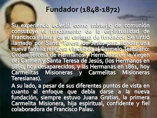 1. 8. Fundador (1848-1872)Su experiencia eclesial como misterio de comunión constituye el fundamento de la espiritualidad de Francisco Palau y de su carisma de fundador. Se sintió llamado por Santa Teresa de Jesús para fundar una nueva familia religiosa vinculada al Carmelo Teresiano: Orden Tercera de Hermanos y Hermanas de la Virgen del Carmen y Santa Teresa de Jesús, (los Hermanos en 1860, hoy desaparecidos, y las Hermanas en 1861, hoy Carmelitas Misioneras y Carmelitas Misioneras Teresianas). A su lado, a pesar de sus diferentes puntos de vista en cuanto al enfoque que debía darse a la nueva fundación, siempre estuvo Juana Gratias, la primera Carmelita Misionera, hija espiritual, confidente y fiel colaboradora de Francisco Palau.