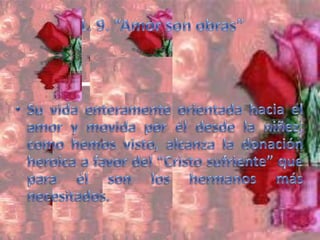 1. 9. “Amor son obras”Su vida enteramente orientada hacia el amor y movida por él desde la niñez, como hemos visto, alcanza la donación heroica a favor del “Cristo sufriente” que para él son los hermanos más necesitados. 