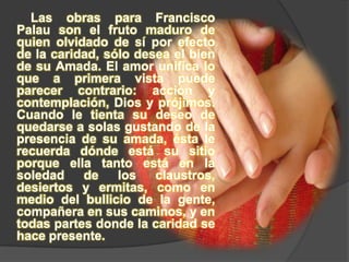 Las obras para Francisco Palau son el fruto maduro de quien olvidado de sí por efecto de la caridad, sólo desea el bien de su Amada. El amor unifica lo que a primera vista puede parecer contrario: acción y contemplación, Dios y prójimos. Cuando le tienta su deseo de quedarse a solas gustando de la presencia de su amada, ésta le recuerda dónde está su sitio porque ella tanto está en la soledad de los claustros, desiertos y ermitas, como en medio del bullicio de la gente, compañera en sus caminos, y en todas partes donde la caridad se hace presente.