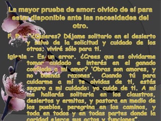 La mayor prueba de amor: olvido de sí para estar disponible ante las necesidades del otro.F. P. – “¿Quieres? Déjame solitario en el desierto y salvo de la solicitud y cuidado de los otros; viviré sólo para ti. Iglesia – Es un error. ¿Crees que es olvidarme tomar cuidado e interés en el ganado confiado a mi amor? ‘Obras son amores, y no buenas razones’. Cuando tú para cuidarme a mí te olvidas de ti, estás seguro a mi cuidado: yo cuido de ti. A mí me hallarás solitaria en los claustros, desiertos y ermitas, y pastora en medio de los pueblos, peregrina en los caminos, y toda en todos y en todas partes donde la caridad ejerce sus actos y funciones”.