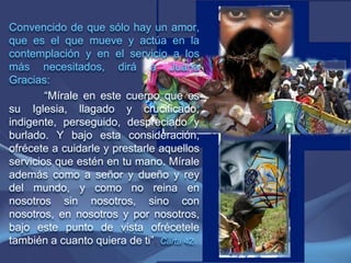 Convencido de que sólo hay un amor, que es el que mueve y actúa en la contemplación y en el servicio a los más necesitados, dirá a Juana Gracias:“Mírale en este cuerpo que es su Iglesia, llagado y crucificado, indigente, perseguido, despreciado y burlado. Y bajo esta consideración, ofrécete a cuidarle y prestarle aquellos servicios que estén en tu mano. Mírale además como a señor y dueño y rey del mundo, y como no reina en nosotros sin nosotros, sino con nosotros, en nosotros y por nosotros, bajo este punto de vista ofrécetele también a cuanto quiera de ti”.Carta 42.