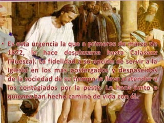 Es esta urgencia la que a primeros de marzo de 1872, le hace desplazarse hasta Calasanz (Huesca). La fidelidad a su opción de servir a la Iglesia en los más postergados y desposeídos de la sociedad de su tiempo le lleva a atender a los contagiados por la peste. Lo hace junto a quienes han hecho camino de vida con él.