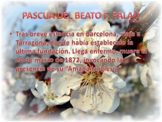 PASCUA DEL BEATO F. PALAUTras breve estancia en Barcelona, viaja a Tarragona, donde había establecido la última fundación. Llega enfermo, muere el 20 de marzo de 1872, invocando la presencia de su “Amada la Iglesia”.