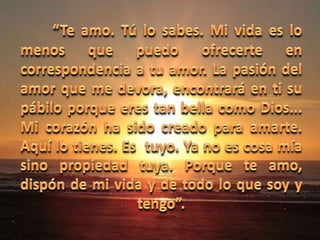 “Te amo. Tú lo sabes. Mi vida es lo menos que puedo ofrecerte en correspondencia a tu amor. La pasión del amor que me devora, encontrará en ti su pábilo porque eres tan bella como Dios...  Mi corazón ha sido creado para amarte. Aquí lo tienes. Es  tuyo. Ya no es cosa mía sino propiedad tuya. Porque te amo, dispón de mi vida y de todo lo que soy y tengo”.