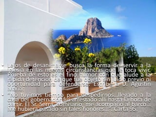 Lejos de desanimarse busca la forma de servir a la Iglesia en las nuevas circunstancias que le toca vivir. Prueba de esto es el fino humor con que alude a la rápida detención de que fue objeto sin juicio previo ni oportunidad para defenderse. Escribe a D. Agustín Mañá: “No tuvimos tiempo para despedirnos…llegado a la casa del gobernador fui arrestado allí hasta la hora de partir. El Sr. Serra, comisario, me acompañó al barco… Me hubiera pasado sin tales honores…”. Carta 95.