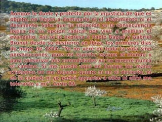 Aunque le duele y protesta por la injusticia de que es objeto, no llegan a dominarle ni el abatimiento ni el desaliento. Sabe que su situación es la consecuencia lógica de su opción radical por vivir y predicar el evangelio. Así se lo expresa a Pablo Bagué y Gabriel Brunet desde su destierro en Ibiza, los primeros días de mayo de 1854: “Yo no veré en toda la vida sino persecuciones, pues mi espíritu escupe el mundo y para conservar mis comodidades yo no torceré nunca el camino. Si me quedo aquí en Europa los malos cristianos no me dejarán quieto ni en el desierto, ni en la ciudad; ni yo podré aguantar a ellos ni ellos me tolerarán a mí”. Carta 83. 