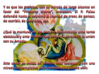 Y es que los profetas, con su mirada de largo alcance en favor del “Proyecto divino”, molestan. El P. Palau defendió hasta el extremo la libertad de creer, de pensar, de escribir, de asociarse, etc. ¿Qué lo mantuvo en pie para no desanimarse ante tanto obstáculo y ante el dolor que sentía su corazón?: la unión con su Amada. Esta unión es vivida en intensa vida teologal y con una mirada contemplativa de la realidad que le tocó vivir.