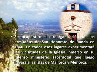 Se ocupará de la reorganización de los ermitaños de San Honorato de Randa en 1860. En todos esos lugares experimentará las vicisitudes de la Iglesia inmerso en su intenso ministerio sacerdotal que luego llevará a las Islas de Mallorca y Menorca. 