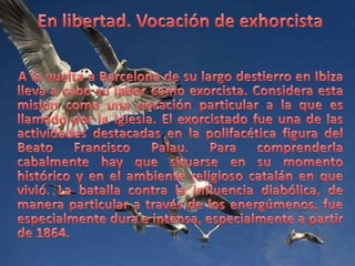 En libertad. Vocación de exhorcistaA la vuelta a Barcelona de su largo destierro en Ibiza lleva a cabo su labor como exorcista. Considera esta misión como una vocación particular a la que es llamado por la Iglesia. El exorcistado fue una de las actividades destacadas en la polifacética figura del Beato Francisco Palau. Para comprenderla cabalmente hay que situarse en su momento histórico y en el ambiente religioso catalán en que vivió. La batalla contra la influencia diabólica, de manera particular a través de los energúmenos, fue especialmente dura e intensa, especialmente a partir de 1864. 