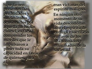 Si se tienen presentes las penalidades y sufrimientos ocasionados por aquella lucha sin cuartel, es fácil comprender los móviles que le impulsaron a poner toda su capacidad en favor de quienes, para él, eran víctimas del espíritu maligno.       En ningún otro momento de su vida descolló tan alto el espíritu de entrega y sacrificio en favor de los abandonados y marginados de la sociedad.